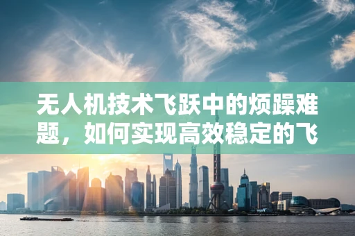 无人机技术飞跃中的烦躁难题，如何实现高效稳定的飞行控制？