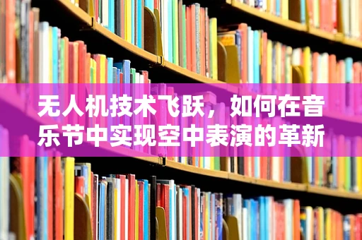 无人机技术飞跃，如何在音乐节中实现空中表演的革新？