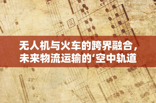 无人机与火车的跨界融合，未来物流运输的‘空中轨道’？
