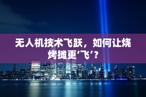无人机技术飞跃，如何让烧烤摊更‘飞’？