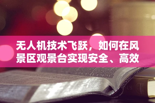 无人机技术飞跃，如何在风景区观景台实现安全、高效的空中巡检？