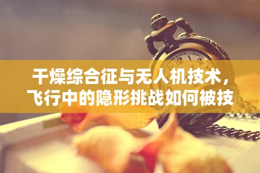 干燥综合征与无人机技术，飞行中的隐形挑战如何被技术飞跃所克服？