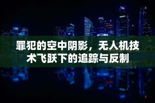罪犯的空中阴影，无人机技术飞跃下的追踪与反制