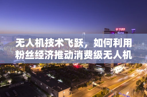 无人机技术飞跃，如何利用粉丝经济推动消费级无人机市场？