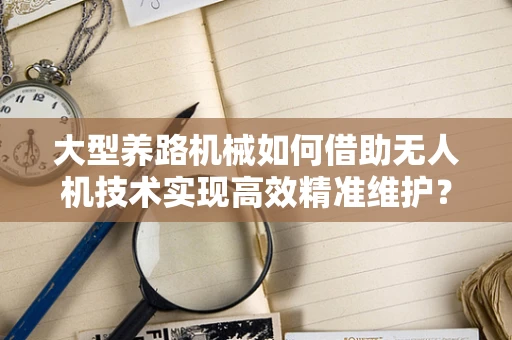 大型养路机械如何借助无人机技术实现高效精准维护？