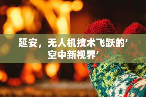 延安，无人机技术飞跃的‘空中新视界’