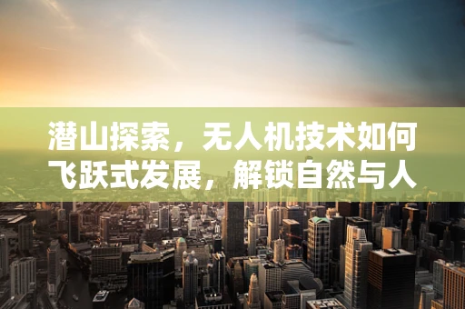 潜山探索，无人机技术如何飞跃式发展，解锁自然与人文的未知领域？