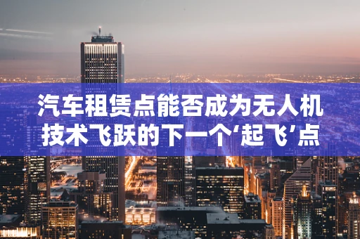 汽车租赁点能否成为无人机技术飞跃的下一个‘起飞’点？