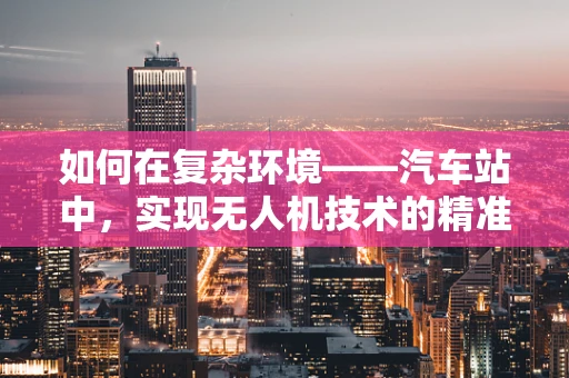 如何在复杂环境——汽车站中，实现无人机技术的精准定位与安全飞行？