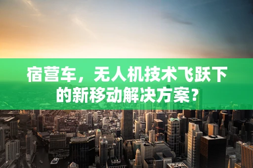宿营车，无人机技术飞跃下的新移动解决方案？
