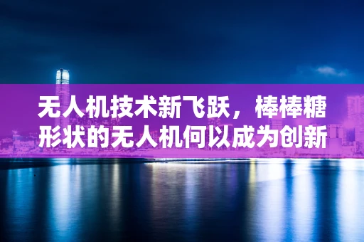 无人机技术新飞跃，棒棒糖形状的无人机何以成为创新焦点？