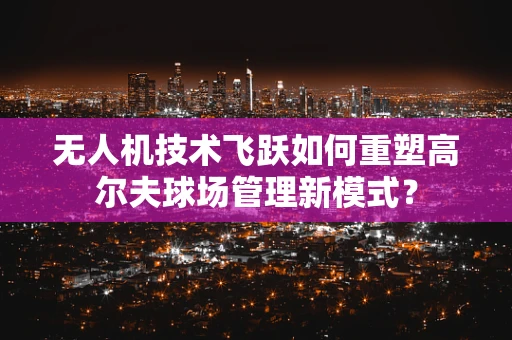 无人机技术飞跃如何重塑高尔夫球场管理新模式？