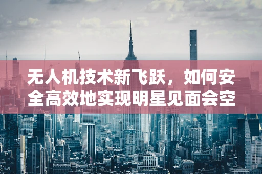 无人机技术新飞跃，如何安全高效地实现明星见面会空中直播？