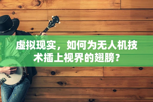 虚拟现实，如何为无人机技术插上视界的翅膀？