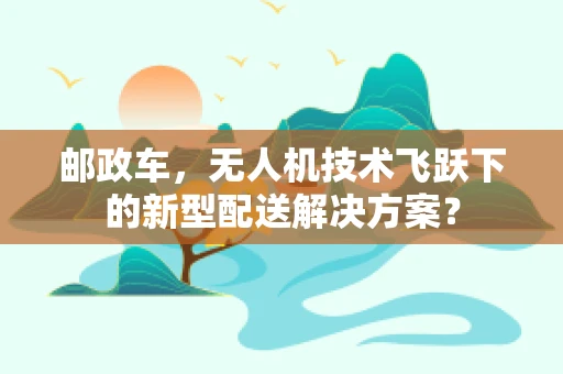 邮政车，无人机技术飞跃下的新型配送解决方案？