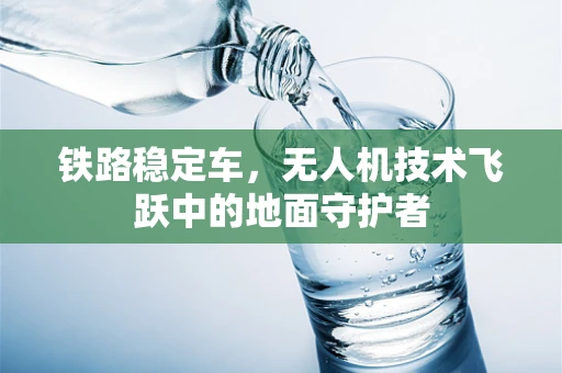 铁路稳定车，无人机技术飞跃中的地面守护者