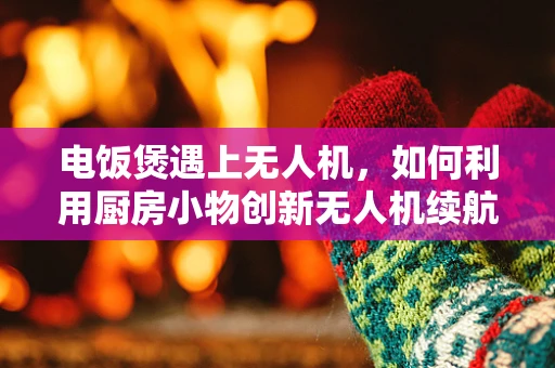 电饭煲遇上无人机，如何利用厨房小物创新无人机续航技术？