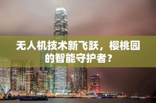 无人机技术新飞跃，樱桃园的智能守护者？