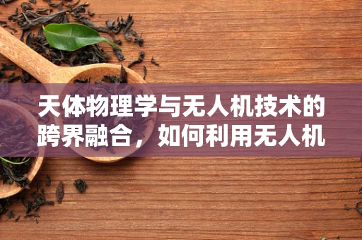 天体物理学与无人机技术的跨界融合，如何利用无人机观测宇宙奥秘？