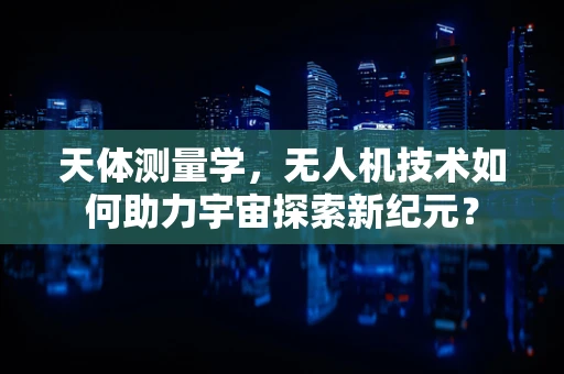 天体测量学，无人机技术如何助力宇宙探索新纪元？