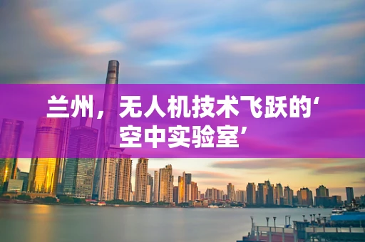 兰州，无人机技术飞跃的‘空中实验室’