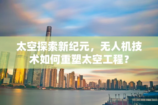 太空探索新纪元，无人机技术如何重塑太空工程？