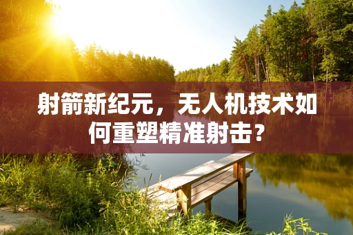 射箭新纪元，无人机技术如何重塑精准射击？