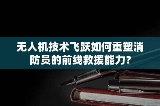 无人机技术飞跃如何重塑消防员的前线救援能力？