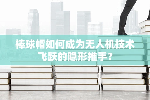 棒球帽如何成为无人机技术飞跃的隐形推手？