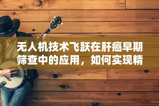 无人机技术飞跃在肝癌早期筛查中的应用，如何实现精准高效的空中监测？