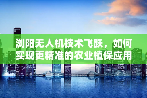 浏阳无人机技术飞跃，如何实现更精准的农业植保应用？