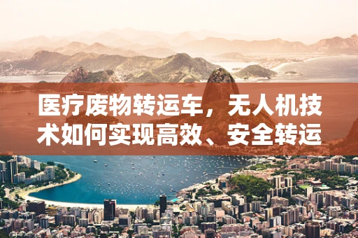 医疗废物转运车，无人机技术如何实现高效、安全转运？