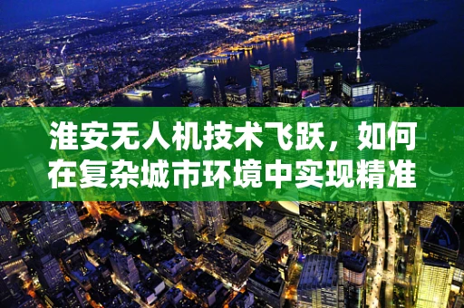 淮安无人机技术飞跃，如何在复杂城市环境中实现精准导航？