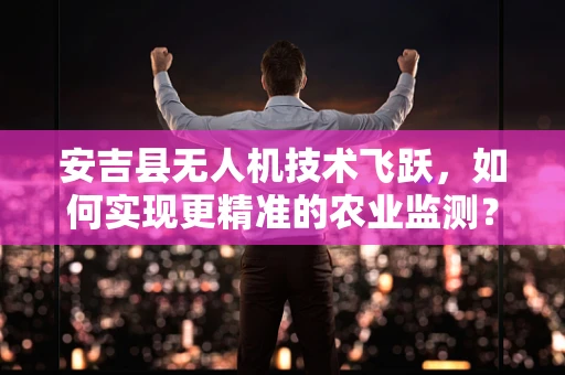 安吉县无人机技术飞跃，如何实现更精准的农业监测？