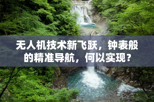 无人机技术新飞跃，钟表般的精准导航，何以实现？