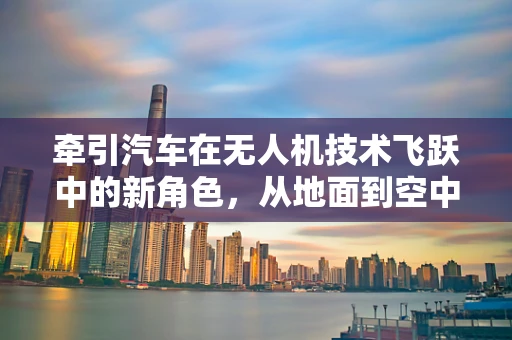 牵引汽车在无人机技术飞跃中的新角色，从地面到空中的无缝对接