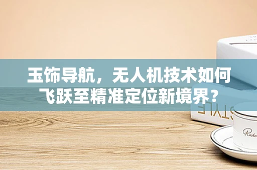 玉饰导航，无人机技术如何飞跃至精准定位新境界？