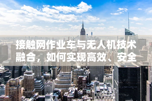 接触网作业车与无人机技术融合，如何实现高效、安全的作业新模式？
