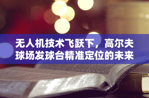 无人机技术飞跃下，高尔夫球场发球台精准定位的未来？