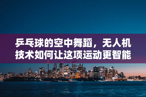 乒乓球的空中舞蹈，无人机技术如何让这项运动更智能？