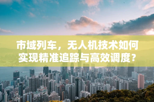 市域列车，无人机技术如何实现精准追踪与高效调度？