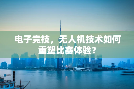 电子竞技，无人机技术如何重塑比赛体验？