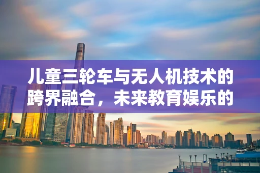 儿童三轮车与无人机技术的跨界融合，未来教育娱乐的无限可能？