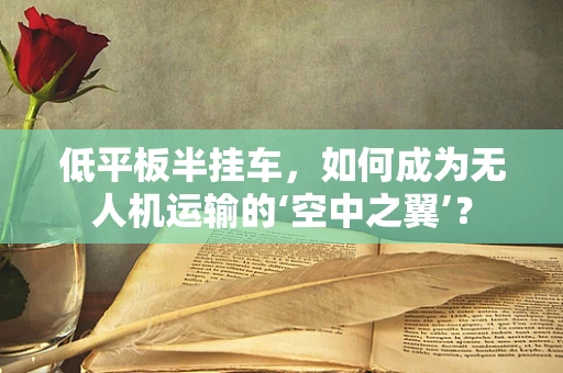 低平板半挂车，如何成为无人机运输的‘空中之翼’？