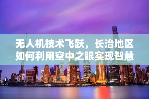 无人机技术飞跃，长治地区如何利用空中之眼实现智慧城市新飞跃？