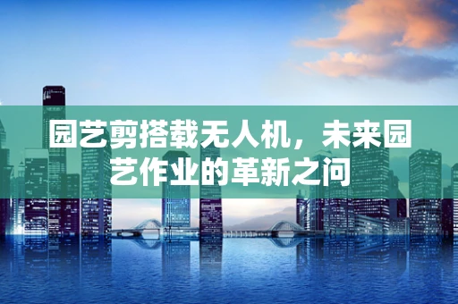 园艺剪搭载无人机，未来园艺作业的革新之问