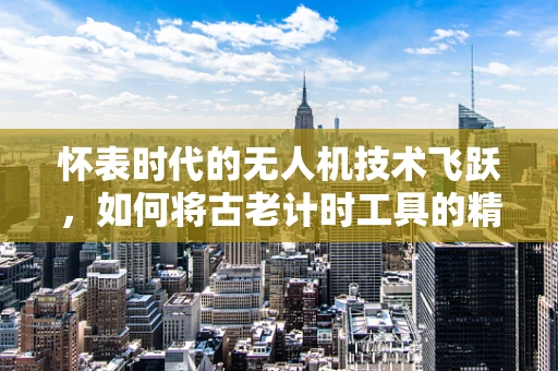 怀表时代的无人机技术飞跃，如何将古老计时工具的精准融入现代飞行器设计？
