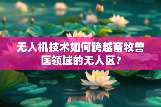无人机技术如何跨越畜牧兽医领域的无人区？