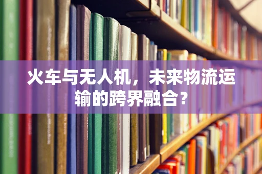火车与无人机，未来物流运输的跨界融合？