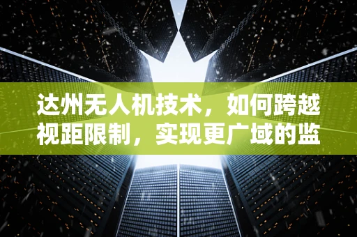 达州无人机技术，如何跨越视距限制，实现更广域的监控与作业？